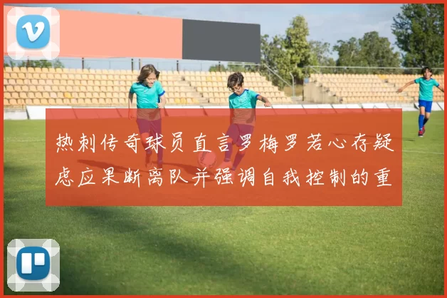 热刺传奇球员直言罗梅罗若心存疑虑应果断离队并强调自我控制的重要性