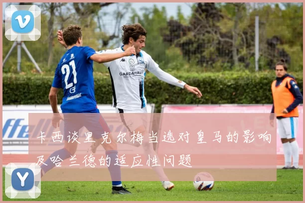 卡西谈里克尔梅当选对皇马的影响及哈兰德的适应性问题