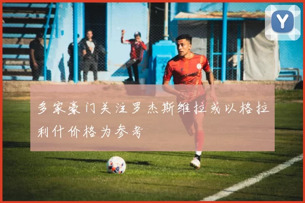 多家豪门关注罗杰斯维拉或以格拉利什价格为参考