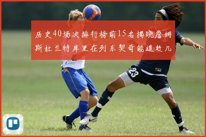 历史40场次排行榜前15名揭晓詹姆斯杜兰特库里在列东契奇能追赶几位传奇球员