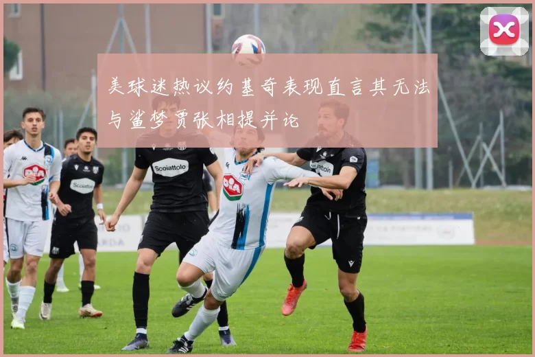 美球迷热议约基奇表现直言其无法与鲨梦贾张相提并论