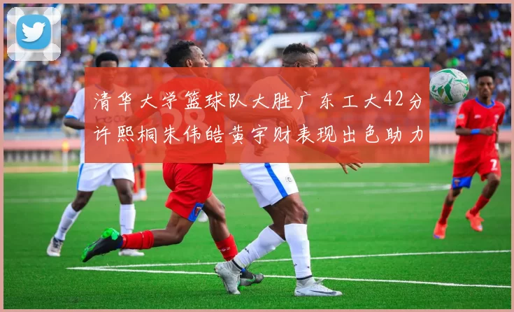 清华大学篮球队大胜广东工大42分许熙桐朱伟皓黄宇财表现出色助力胜利