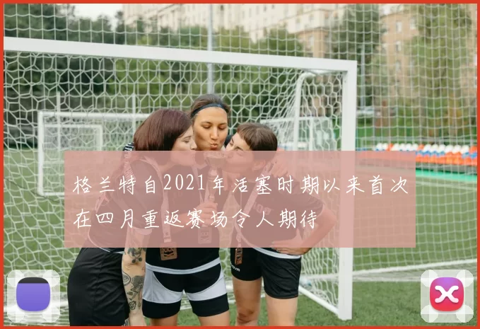 格兰特自2021年活塞时期以来首次在四月重返赛场令人期待