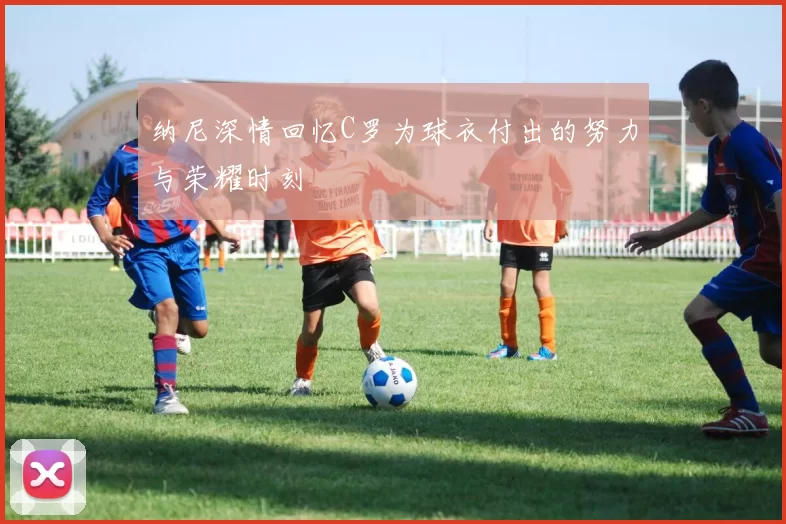 纳尼深情回忆C罗为球衣付出的努力与荣耀时刻