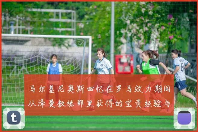 马尔基尼奥斯回忆在罗马效力期间从泽曼教练那里获得的宝贵经验与成长