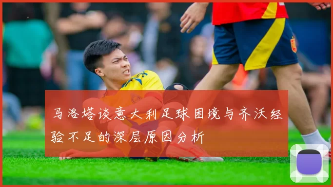 马洛塔谈意大利足球困境与齐沃经验不足的深层原因分析