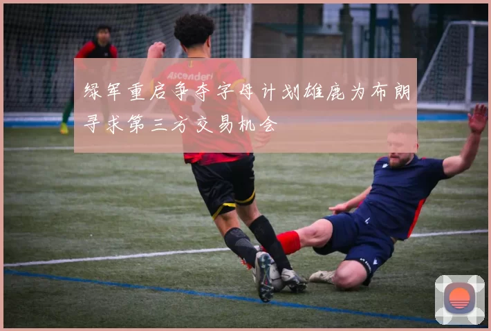 绿军重启争夺字母计划雄鹿为布朗寻求第三方交易机会