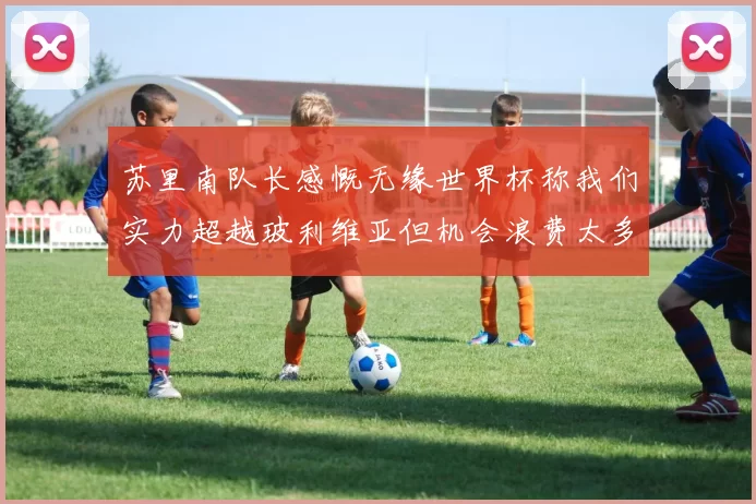 苏里南队长感慨无缘世界杯称我们实力超越玻利维亚但机会浪费太多