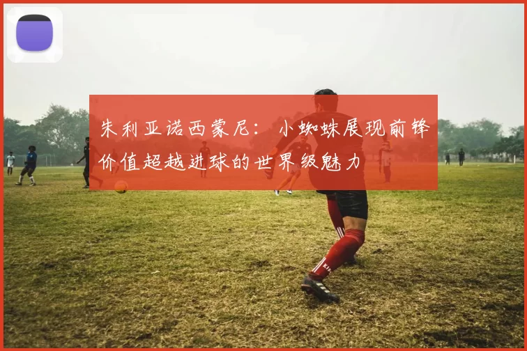 朱利亚诺西蒙尼：小蜘蛛展现前锋价值超越进球的世界级魅力
