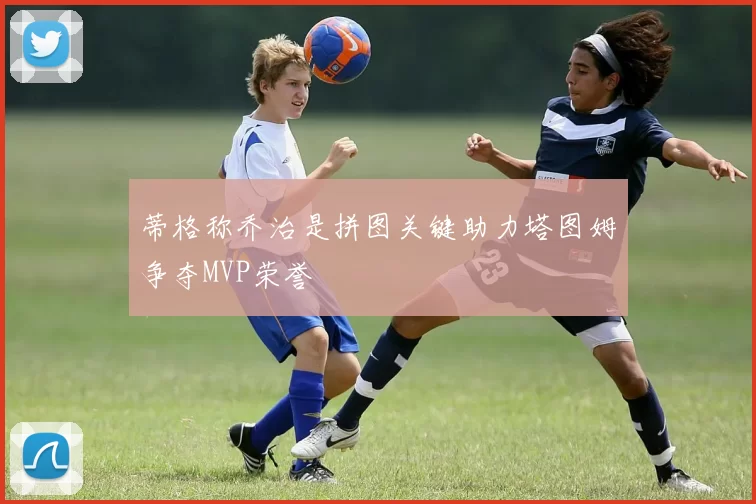 蒂格称乔治是拼图关键助力塔图姆争夺MVP荣誉