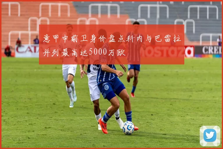 意甲中前卫身价盘点科内与巴雷拉并列最高达5000万欧