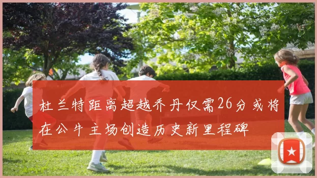 杜兰特距离超越乔丹仅需26分或将在公牛主场创造历史新里程碑
