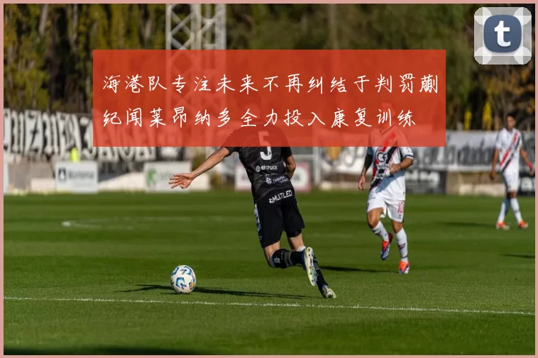 海港队专注未来不再纠结于判罚蒯纪闻莱昂纳多全力投入康复训练