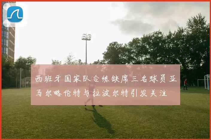 西班牙国家队合练缺席三名球员亚马尔略伦特与拉波尔特引发关注