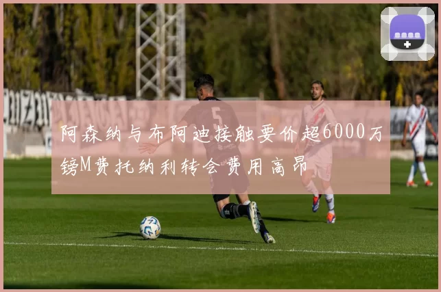 阿森纳与布阿迪接触要价超6000万镑M费托纳利转会费用高昂