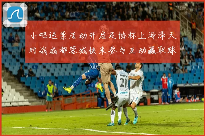小吧送票活动开启足协杯上海泽天对战成都蓉城快来参与互动赢取球票