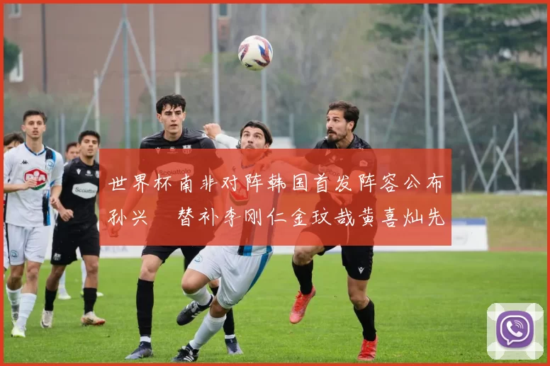 世界杯南非对阵韩国首发阵容公布孙兴慜替补李刚仁金玟哉黄喜灿先发
