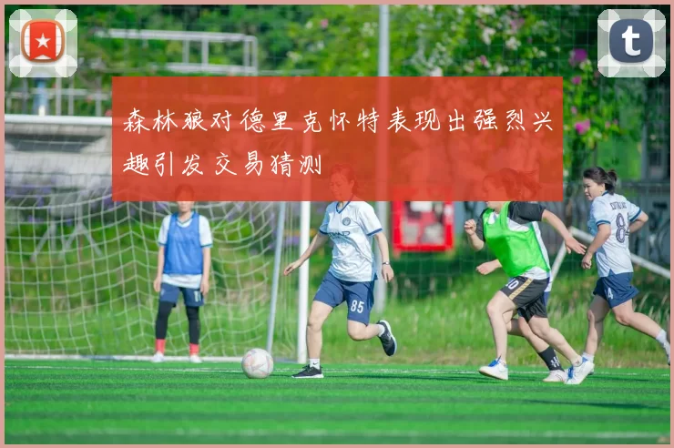 森林狼对德里克怀特表现出强烈兴趣引发交易猜测