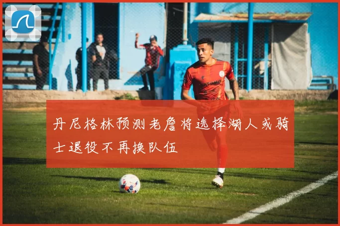 丹尼格林预测老詹将选择湖人或骑士退役不再换队伍
