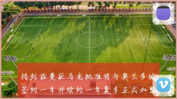 格列兹曼获马竞批准将与奥兰多城签约一年并续约一年夏季正式加盟