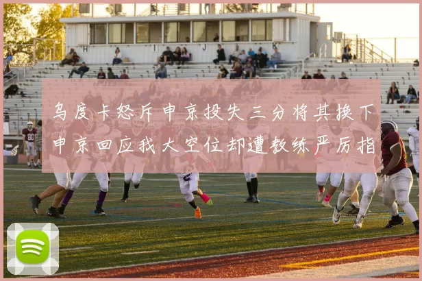 乌度卡怒斥申京投失三分将其换下申京回应我大空位却遭教练严厉指责