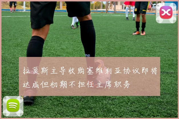 拉莫斯主导收购塞维利亚协议即将达成但初期不担任主席职务