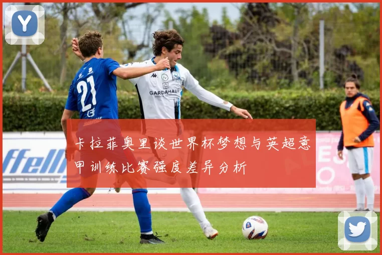 卡拉菲奥里谈世界杯梦想与英超意甲训练比赛强度差异分析